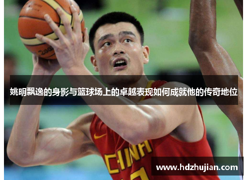 姚明飘逸的身影与篮球场上的卓越表现如何成就他的传奇地位