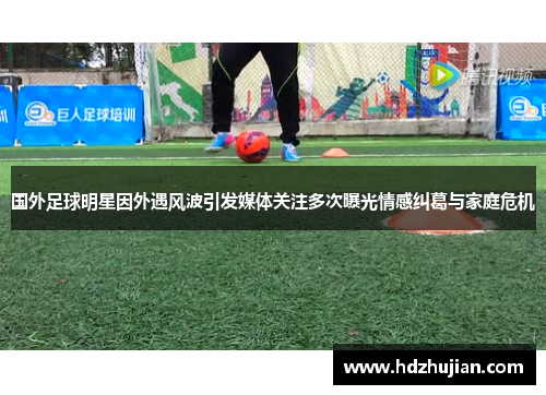国外足球明星因外遇风波引发媒体关注多次曝光情感纠葛与家庭危机