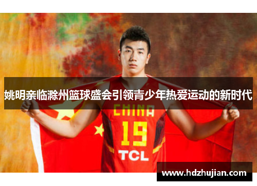 姚明亲临滁州篮球盛会引领青少年热爱运动的新时代